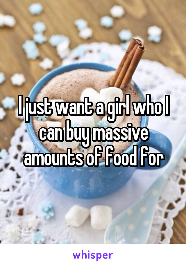 I just want a girl who I can buy massive amounts of food for