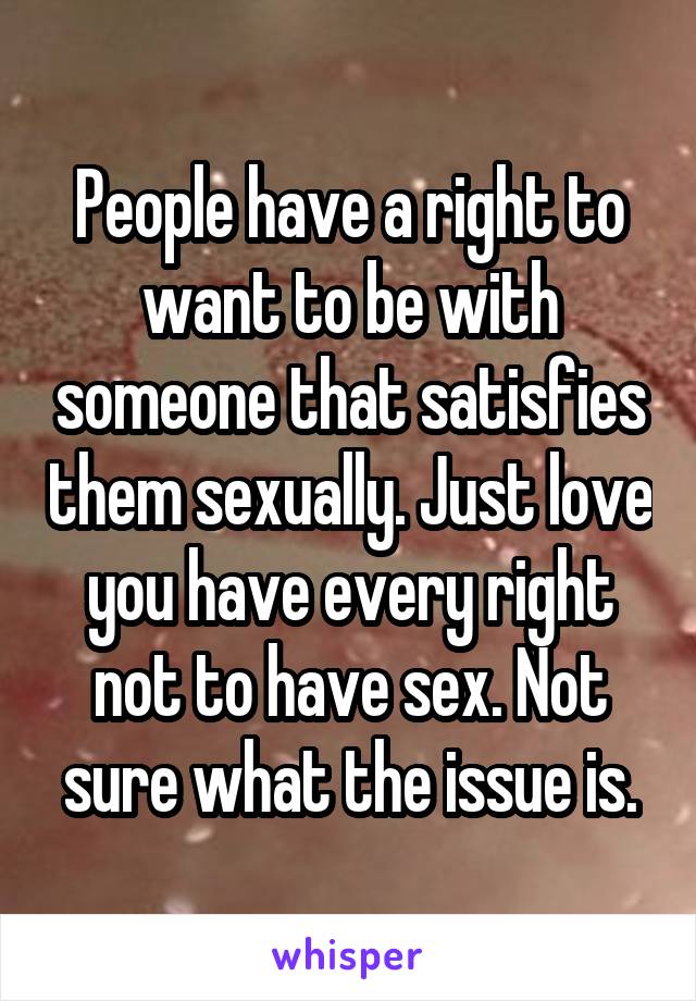 People have a right to want to be with someone that satisfies them sexually. Just love you have every right not to have sex. Not sure what the issue is.