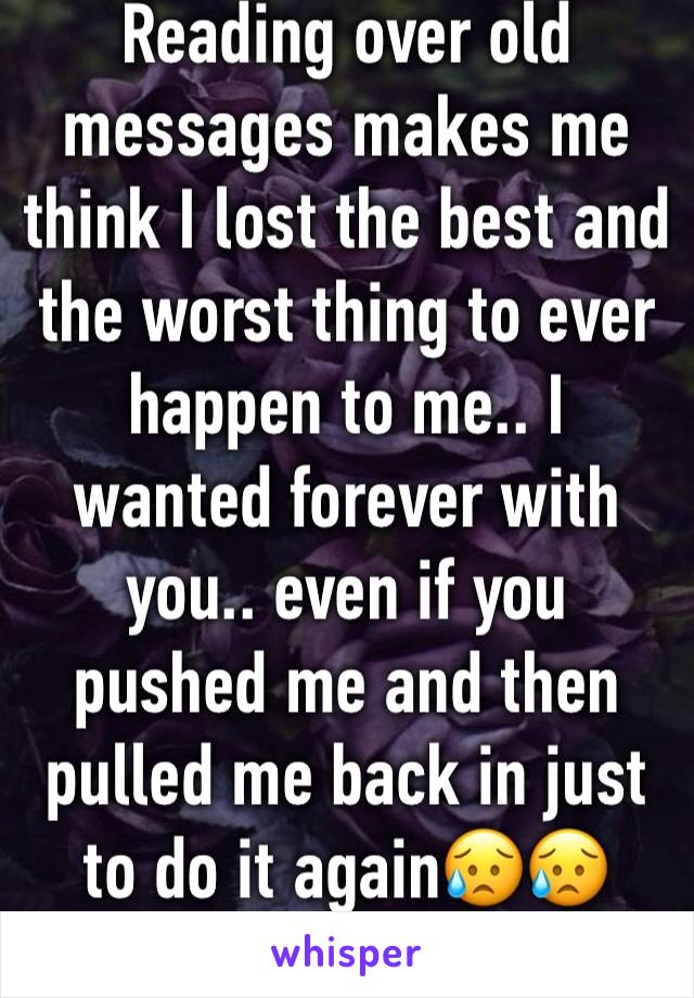 Reading over old messages makes me think I lost the best and the worst thing to ever happen to me.. I wanted forever with you.. even if you pushed me and then pulled me back in just to do it again😥😥