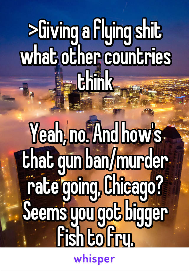 >Giving a flying shit what other countries think

Yeah, no. And how's that gun ban/murder rate going, Chicago? Seems you got bigger fish to fry.