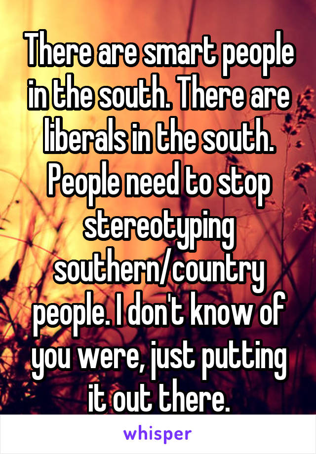 There are smart people in the south. There are liberals in the south. People need to stop stereotyping southern/country people. I don't know of you were, just putting it out there.