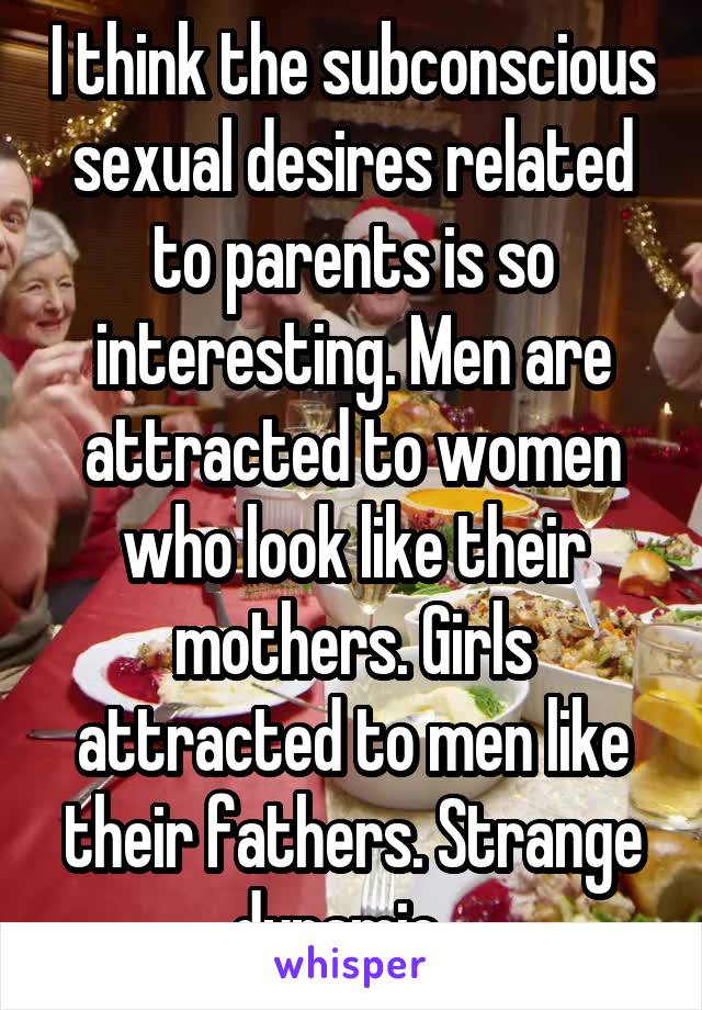 I think the subconscious sexual desires related to parents is so interesting. Men are attracted to women who look like their mothers. Girls attracted to men like their fathers. Strange dynamic...