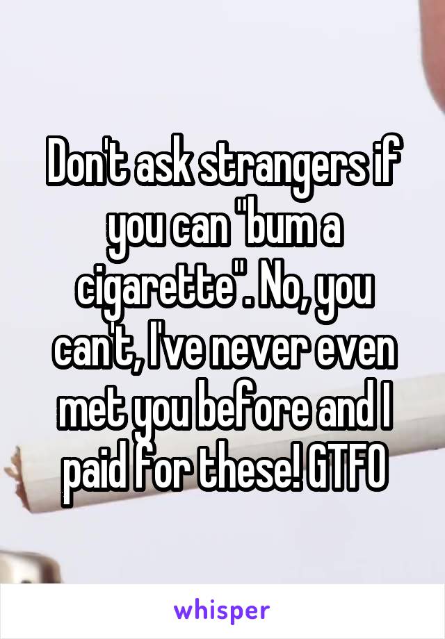 Don't ask strangers if you can "bum a cigarette". No, you can't, I've never even met you before and I paid for these! GTFO