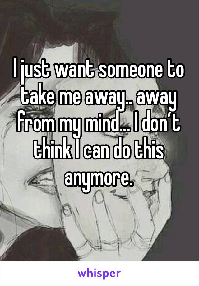 I just want someone to take me away.. away from my mind... I don’t think I can do this anymore. 