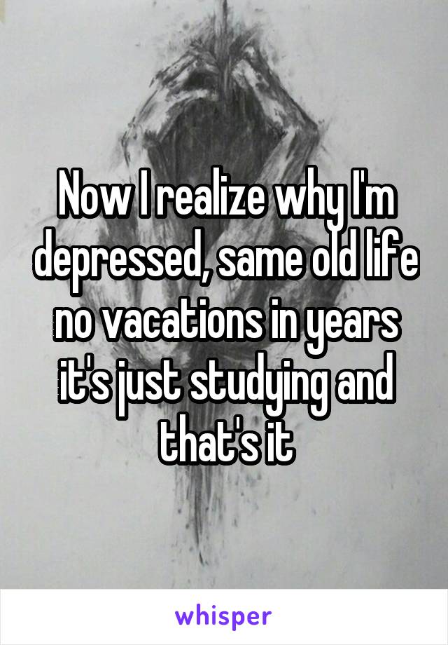 Now I realize why I'm depressed, same old life no vacations in years it's just studying and that's it