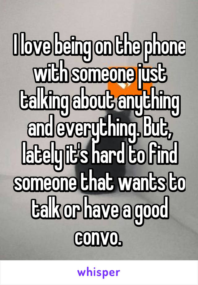 I love being on the phone with someone just talking about anything and everything. But, lately it's hard to find someone that wants to talk or have a good convo. 