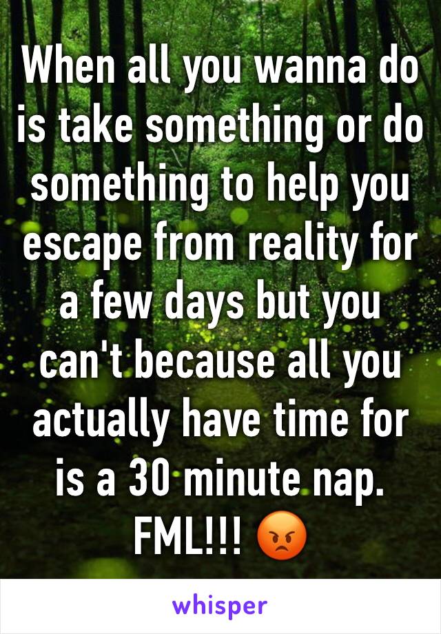 When all you wanna do is take something or do something to help you escape from reality for a few days but you can't because all you actually have time for is a 30 minute nap. FML!!! 😡