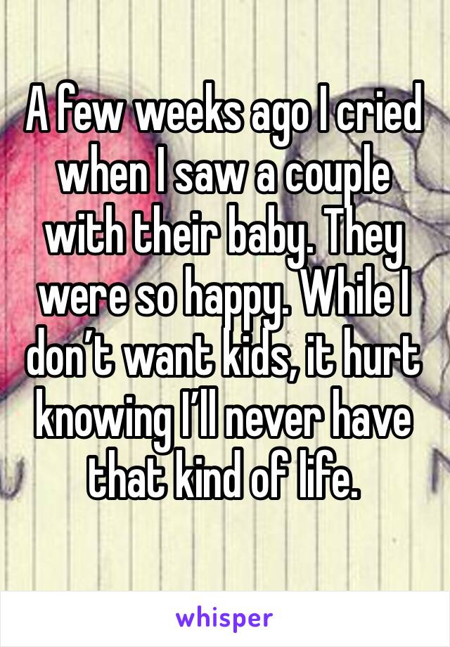 A few weeks ago I cried when I saw a couple with their baby. They were so happy. While I don’t want kids, it hurt knowing I’ll never have that kind of life.