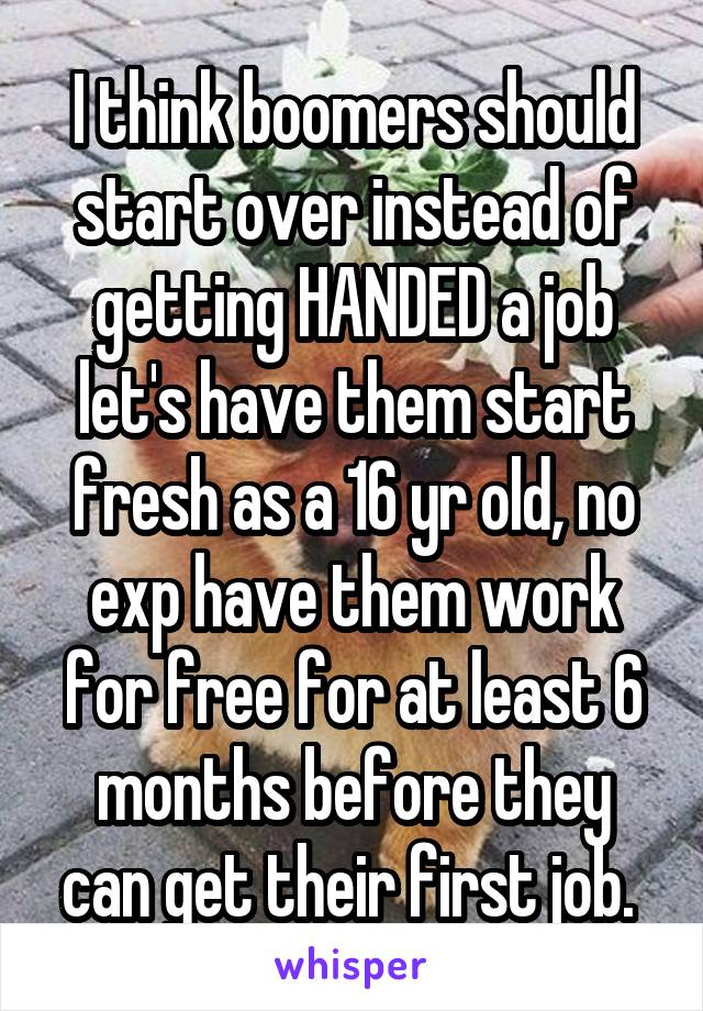 I think boomers should start over instead of getting HANDED a job let's have them start fresh as a 16 yr old, no exp have them work for free for at least 6 months before they can get their first job. 