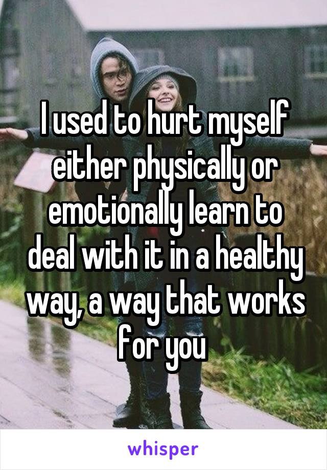 I used to hurt myself either physically or emotionally learn to deal with it in a healthy way, a way that works for you 
