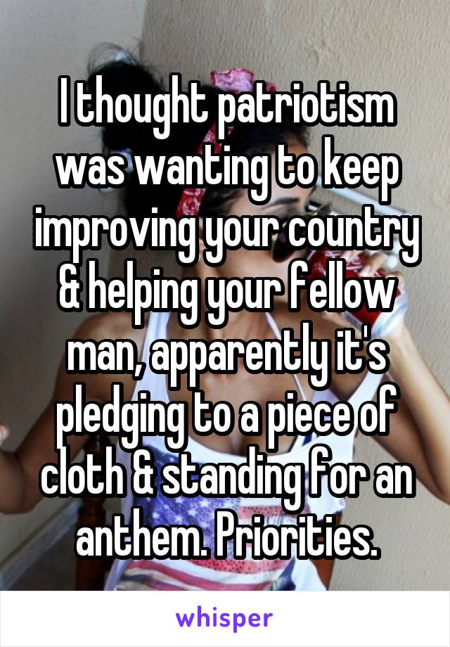 I thought patriotism was wanting to keep improving your country & helping your fellow man, apparently it's pledging to a piece of cloth & standing for an anthem. Priorities.