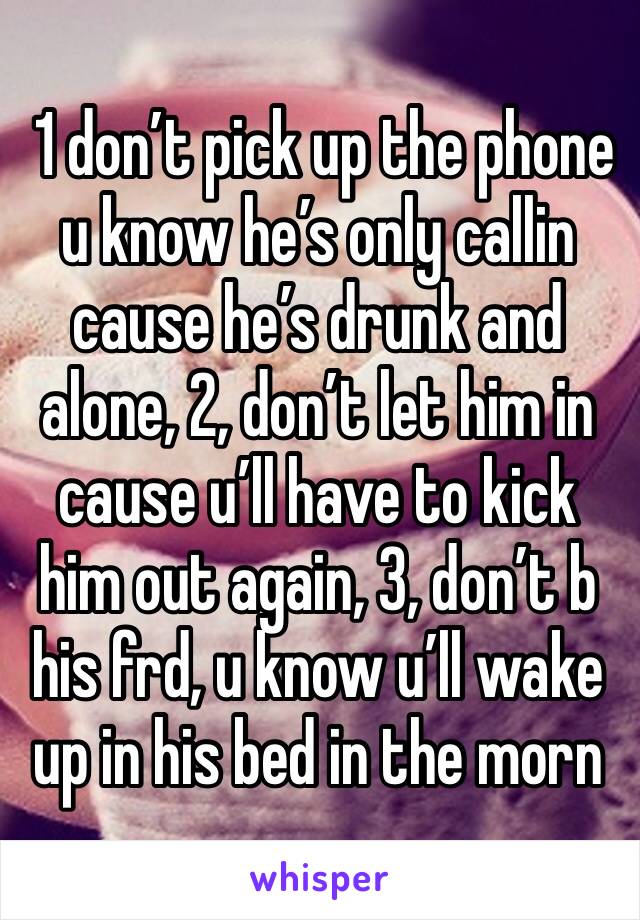  1 don’t pick up the phone u know he’s only callin cause he’s drunk and alone, 2, don’t let him in cause u’ll have to kick him out again, 3, don’t b his frd, u know u’ll wake up in his bed in the morn