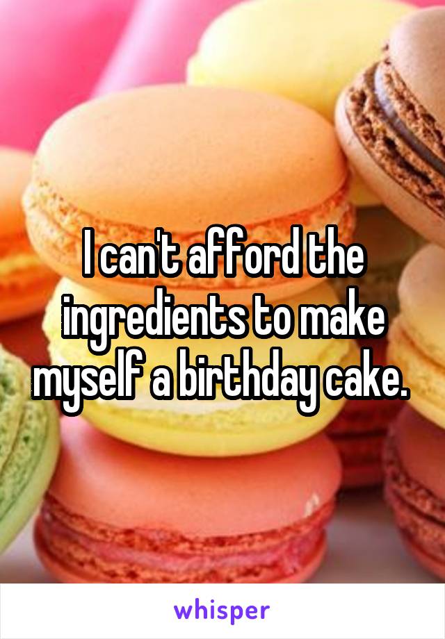 I can't afford the ingredients to make myself a birthday cake. 