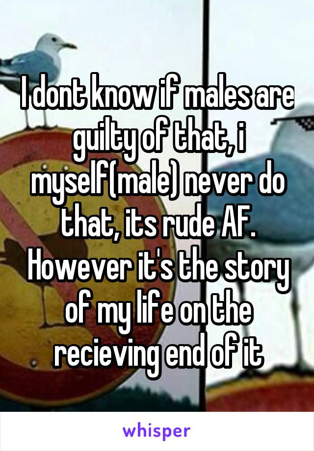 I dont know if males are guilty of that, i myself(male) never do that, its rude AF. However it's the story of my life on the recieving end of it