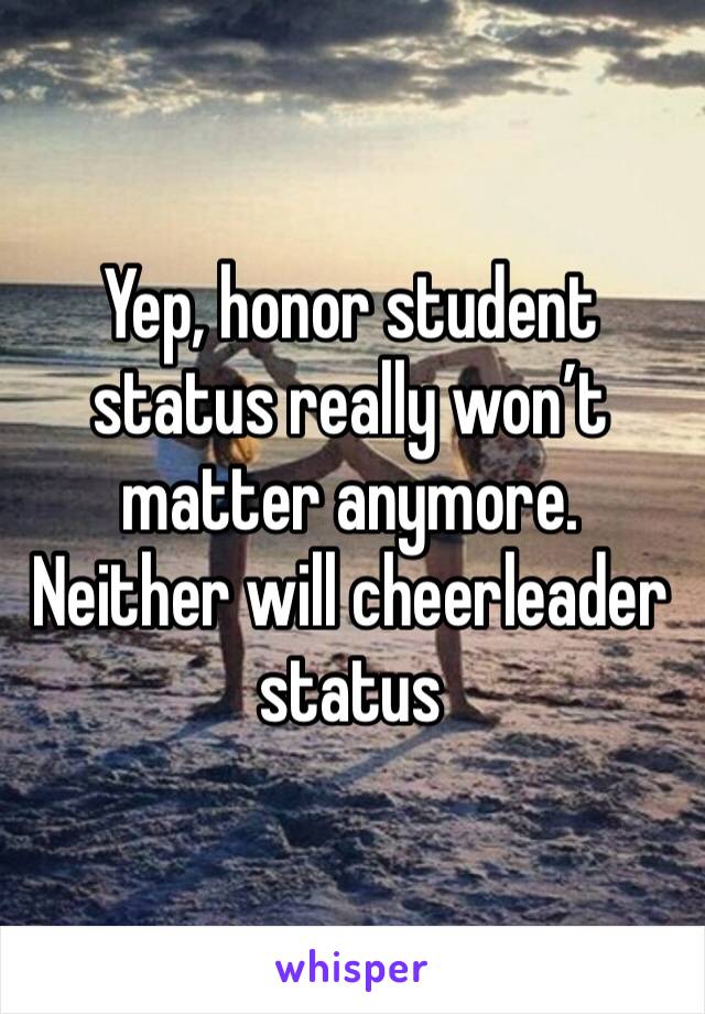 Yep, honor student status really won’t matter anymore. Neither will cheerleader status