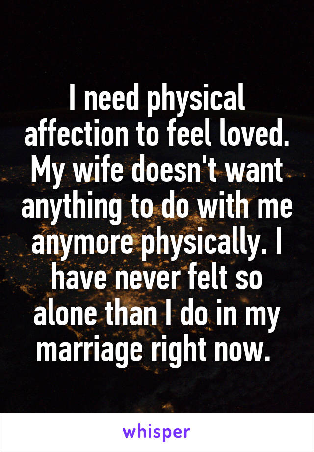 I need physical affection to feel loved. My wife doesn't want anything to do with me anymore physically. I have never felt so alone than I do in my marriage right now. 