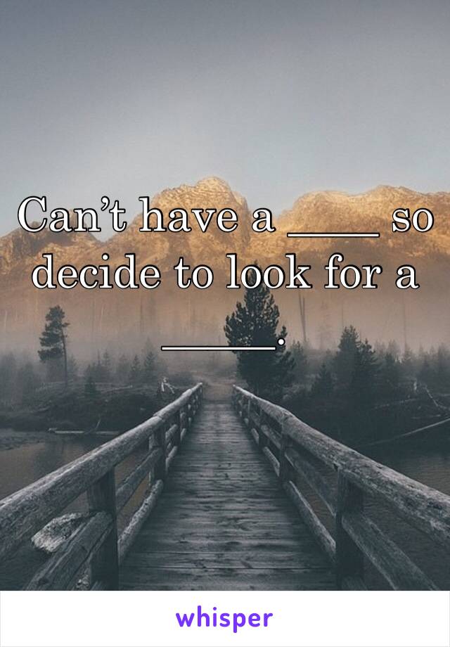 Can’t have a ____ so decide to look for a _____.