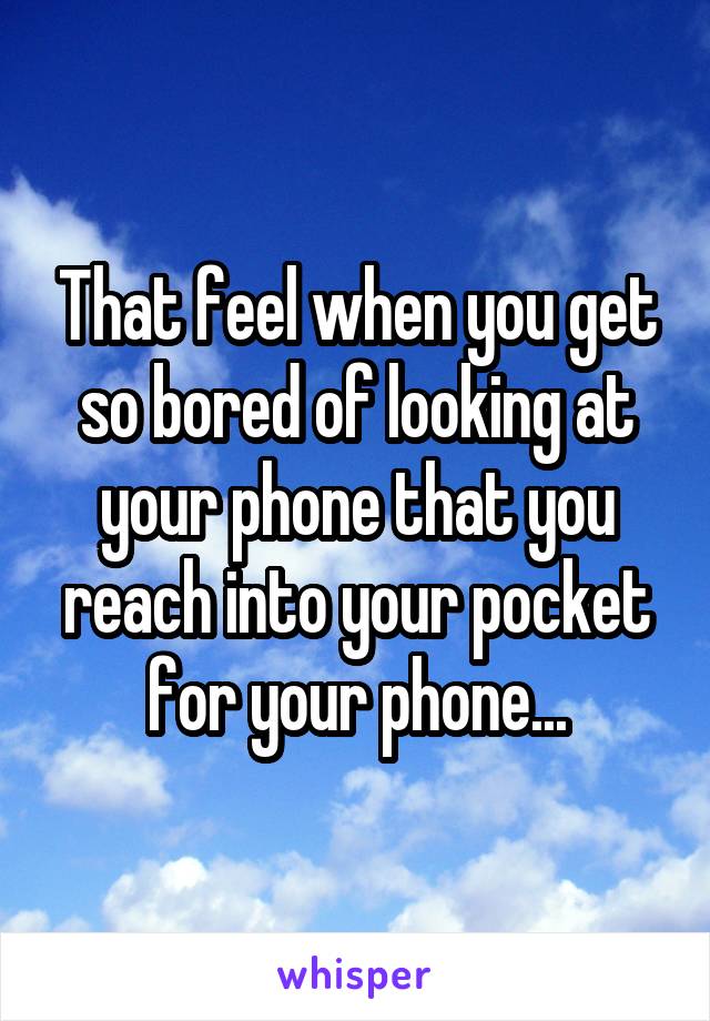 That feel when you get so bored of looking at your phone that you reach into your pocket for your phone...
