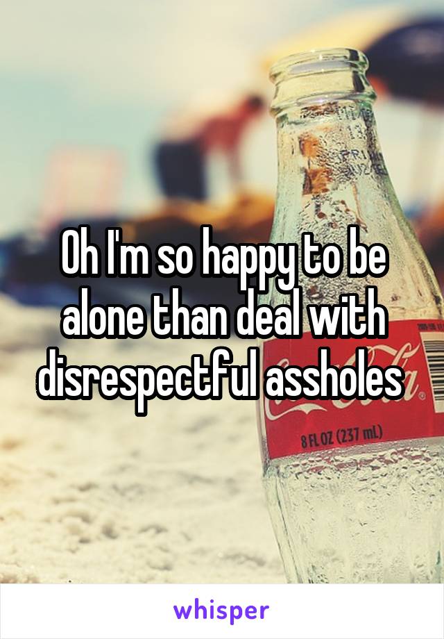Oh I'm so happy to be alone than deal with disrespectful assholes 