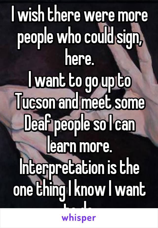 I wish there were more people who could sign, here.
I want to go up to Tucson and meet some Deaf people so I can learn more.
Interpretation is the one thing I know I want to do.