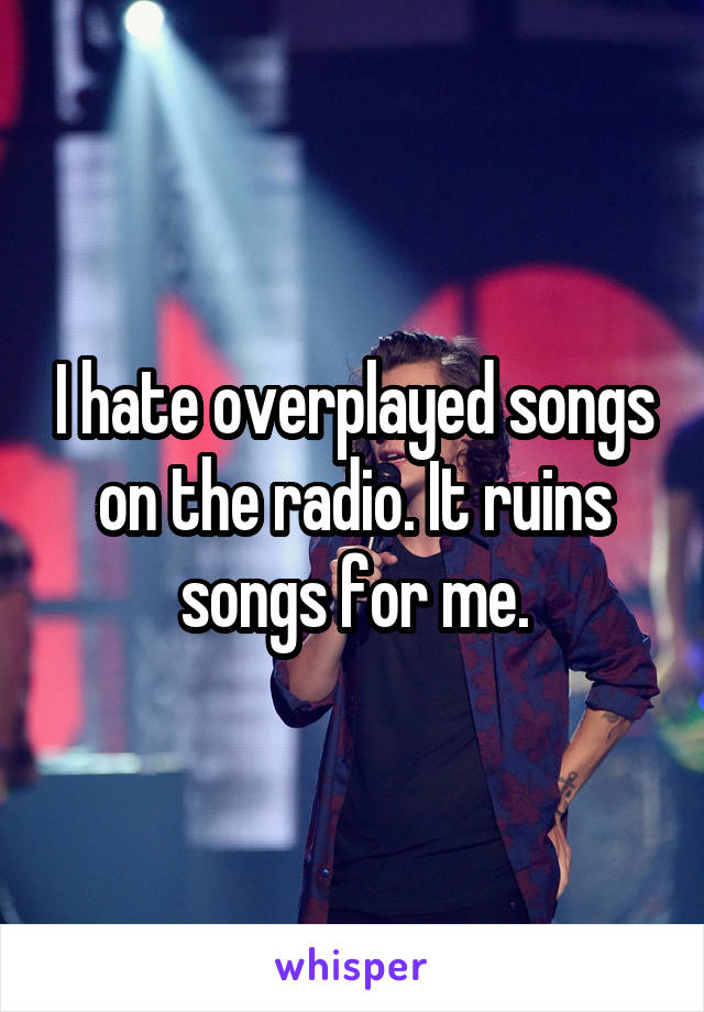 I hate overplayed songs on the radio. It ruins songs for me.
