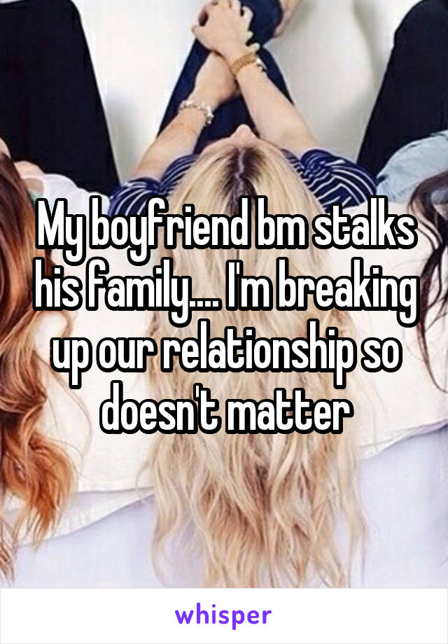 My boyfriend bm stalks his family.... I'm breaking up our relationship so doesn't matter