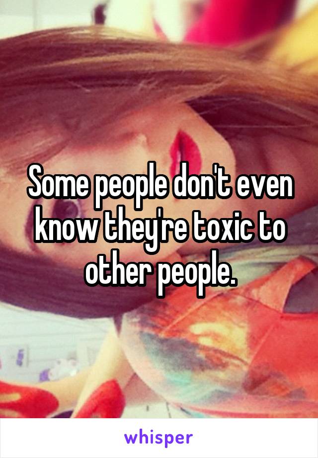 Some people don't even know they're toxic to other people.