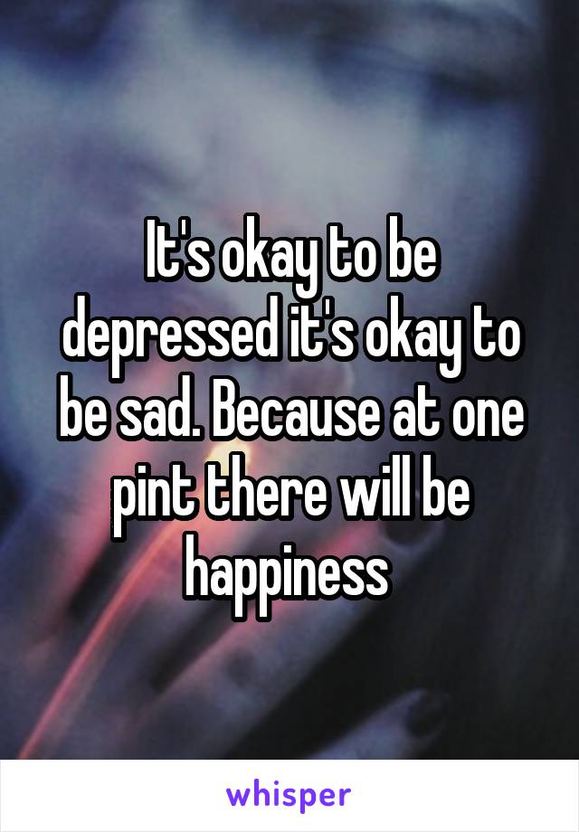 It's okay to be depressed it's okay to be sad. Because at one pint there will be happiness 
