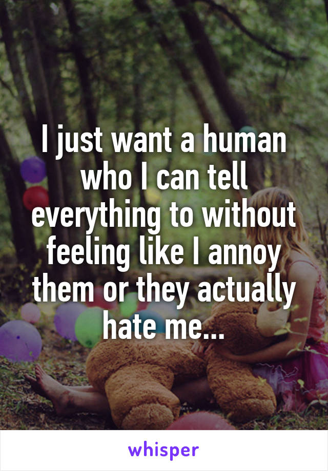 I just want a human who I can tell everything to without feeling like I annoy them or they actually hate me...
