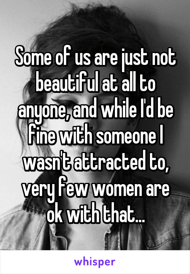 Some of us are just not beautiful at all to anyone, and while I'd be fine with someone I wasn't attracted to, very few women are ok with that...