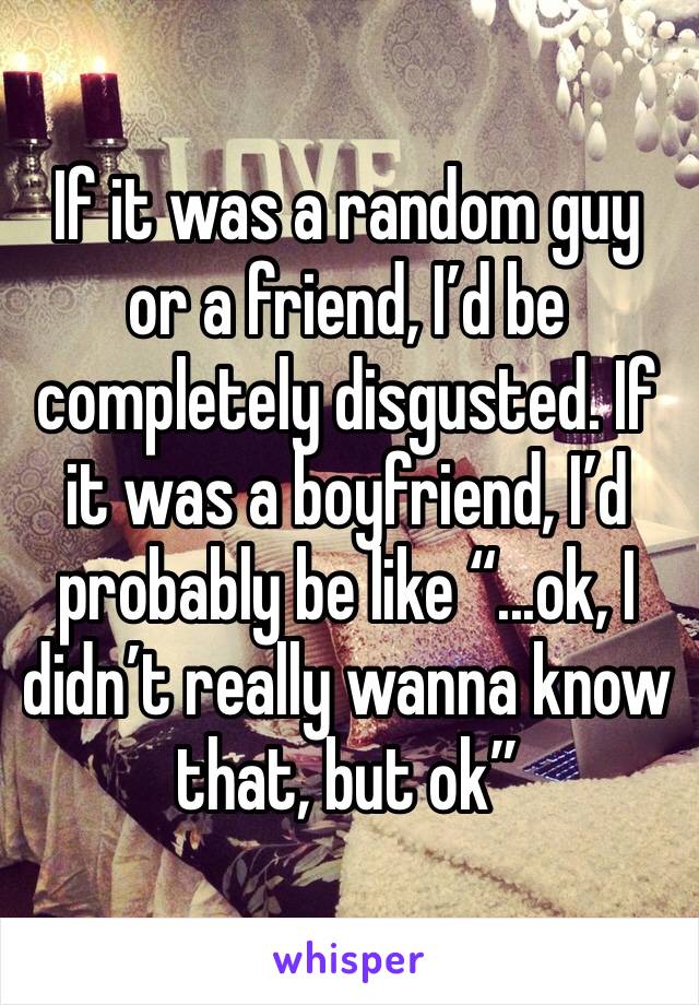 If it was a random guy or a friend, I’d be completely disgusted. If it was a boyfriend, I’d probably be like “...ok, I didn’t really wanna know that, but ok”
