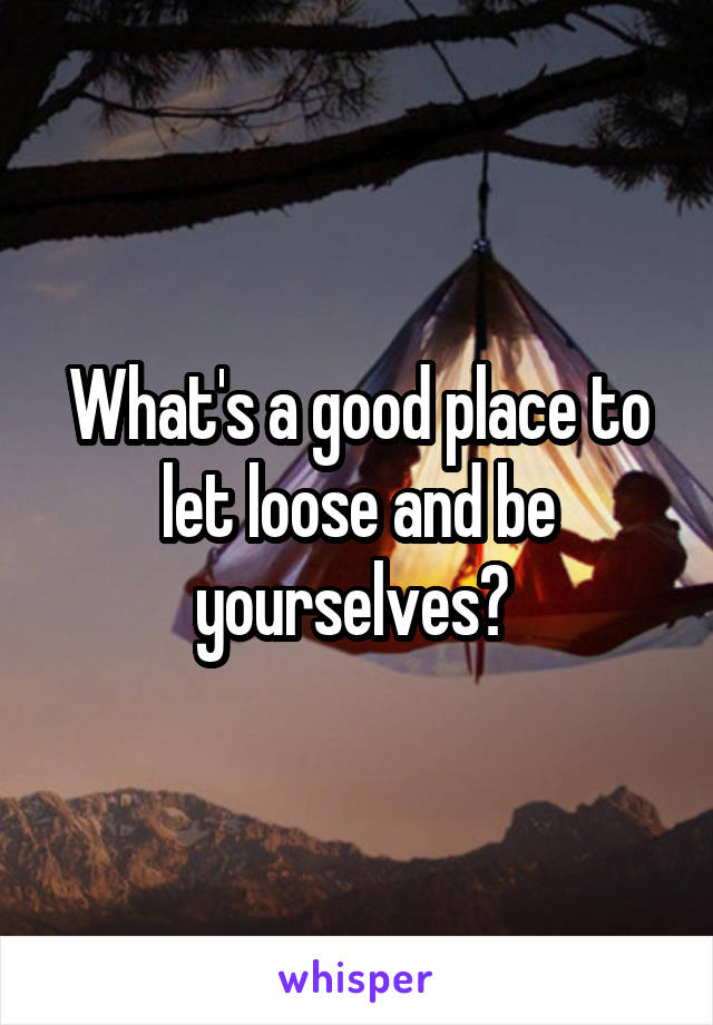 What's a good place to let loose and be yourselves? 