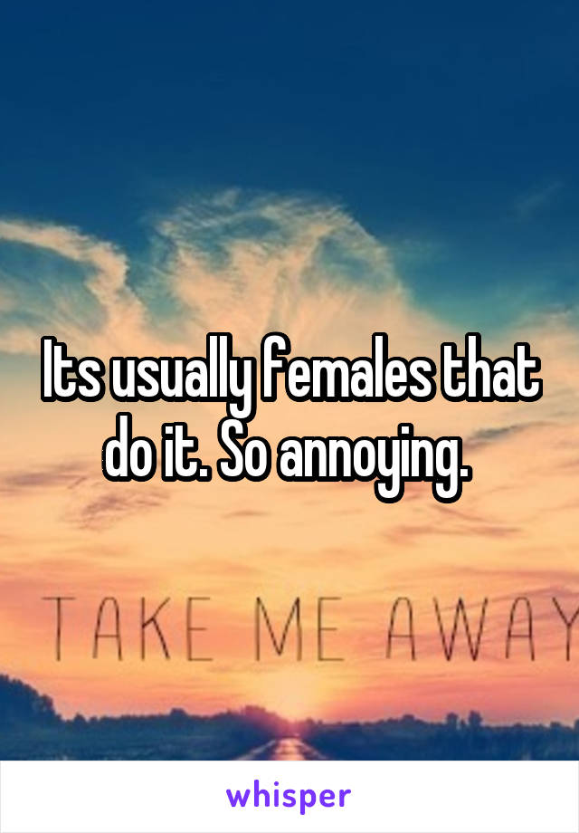 Its usually females that do it. So annoying. 