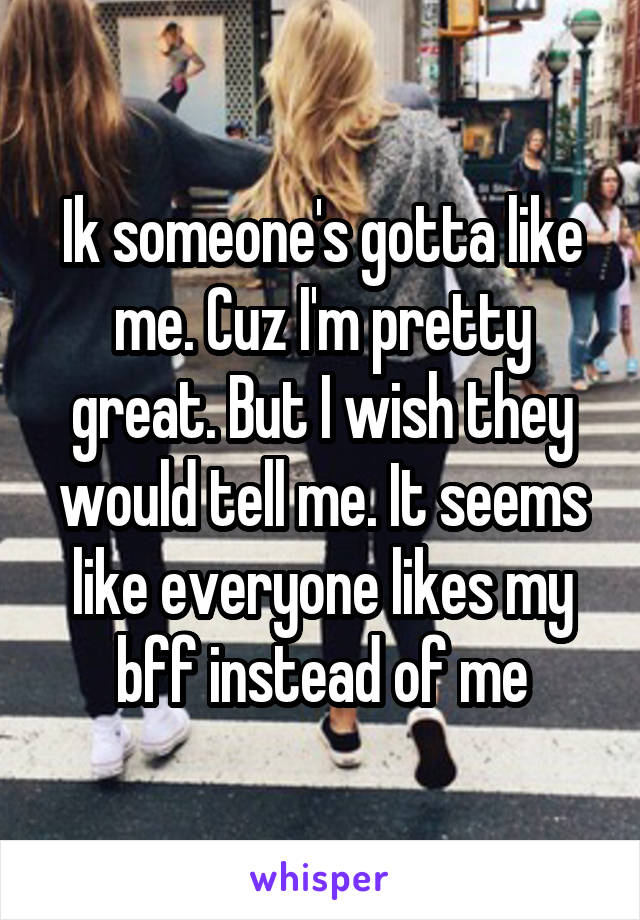 Ik someone's gotta like me. Cuz I'm pretty great. But I wish they would tell me. It seems like everyone likes my bff instead of me