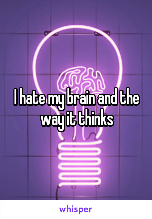 I hate my brain and the way it thinks