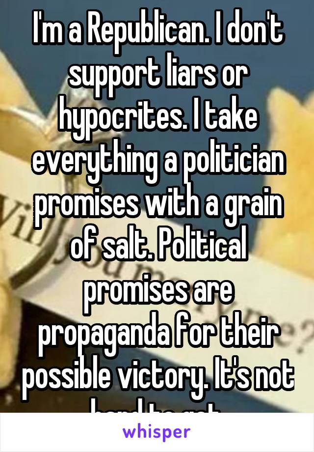 I'm a Republican. I don't support liars or hypocrites. I take everything a politician promises with a grain of salt. Political promises are propaganda for their possible victory. It's not hard to get.