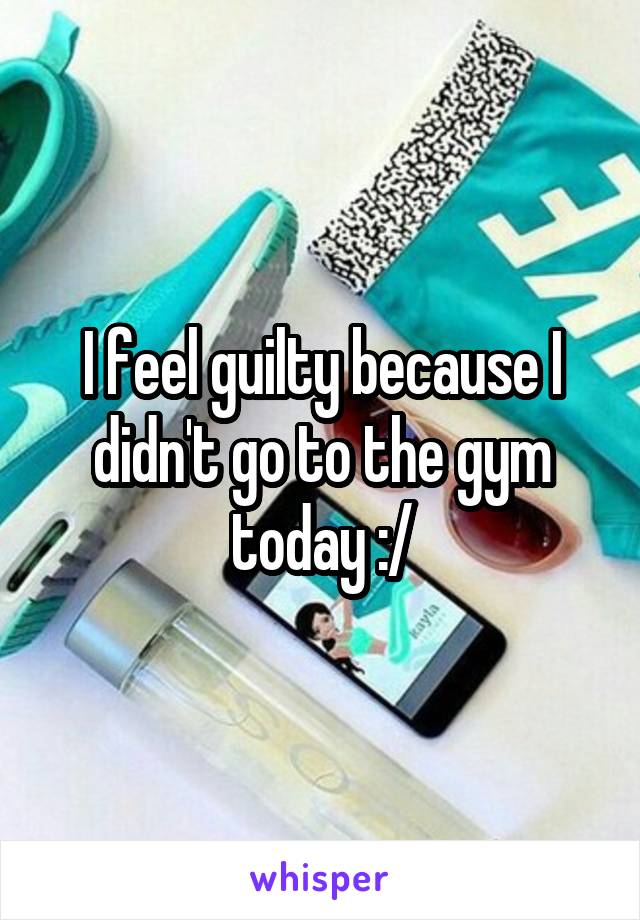 I feel guilty because I didn't go to the gym today :/