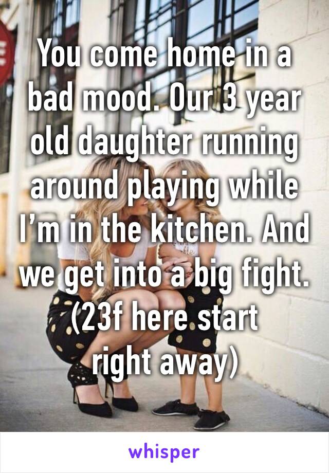 You come home in a bad mood. Our 3 year old daughter running around playing while I’m in the kitchen. And we get into a big fight.
(23f here start right away)