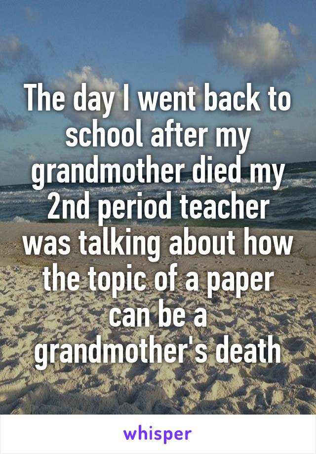 The day I went back to school after my grandmother died my 2nd period teacher was talking about how the topic of a paper can be a grandmother's death