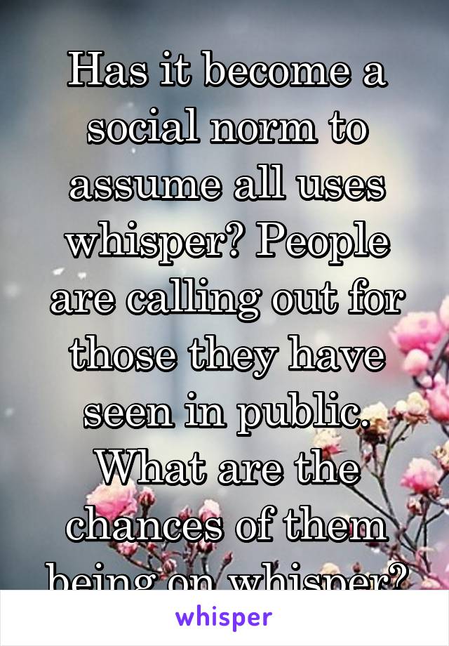Has it become a social norm to assume all uses whisper? People are calling out for those they have seen in public. What are the chances of them being on whisper?