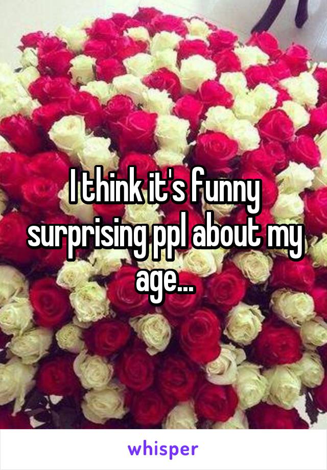 I think it's funny surprising ppl about my age...