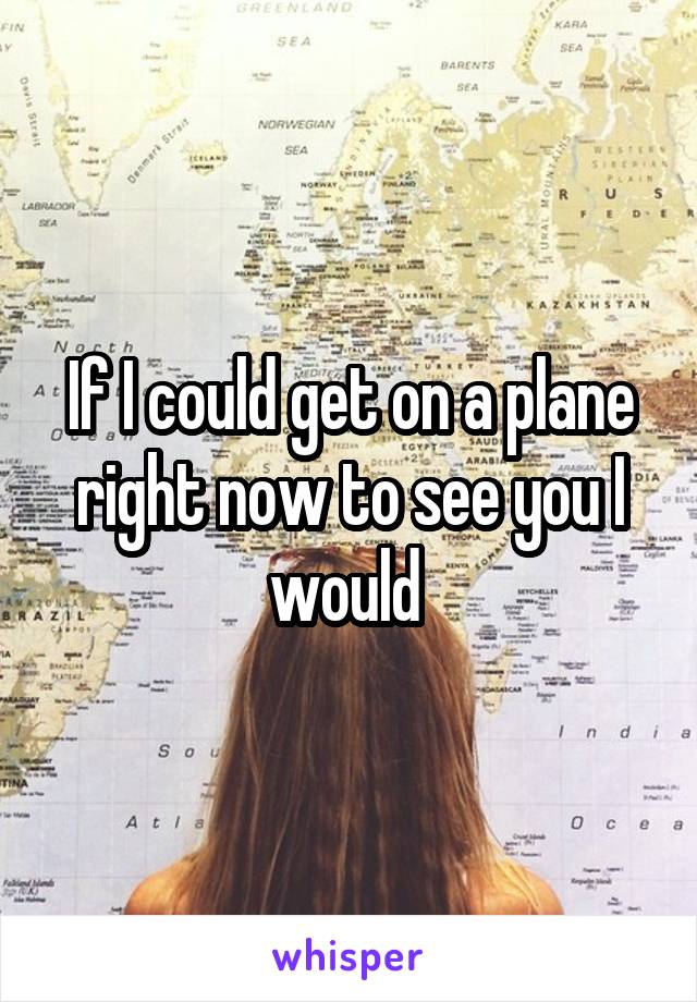 If I could get on a plane right now to see you I would 