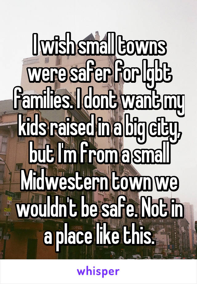 I wish small towns were safer for lgbt families. I dont want my kids raised in a big city, but I'm from a small Midwestern town we wouldn't be safe. Not in a place like this.