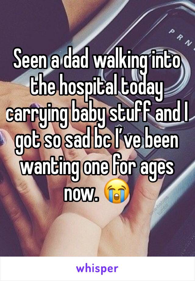 Seen a dad walking into the hospital today carrying baby stuff and I got so sad bc I’ve been wanting one for ages now. 😭