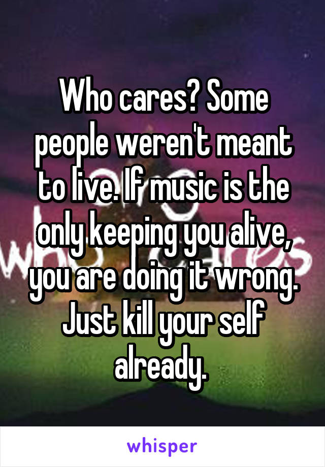 Who cares? Some people weren't meant to live. If music is the only keeping you alive, you are doing it wrong. Just kill your self already. 