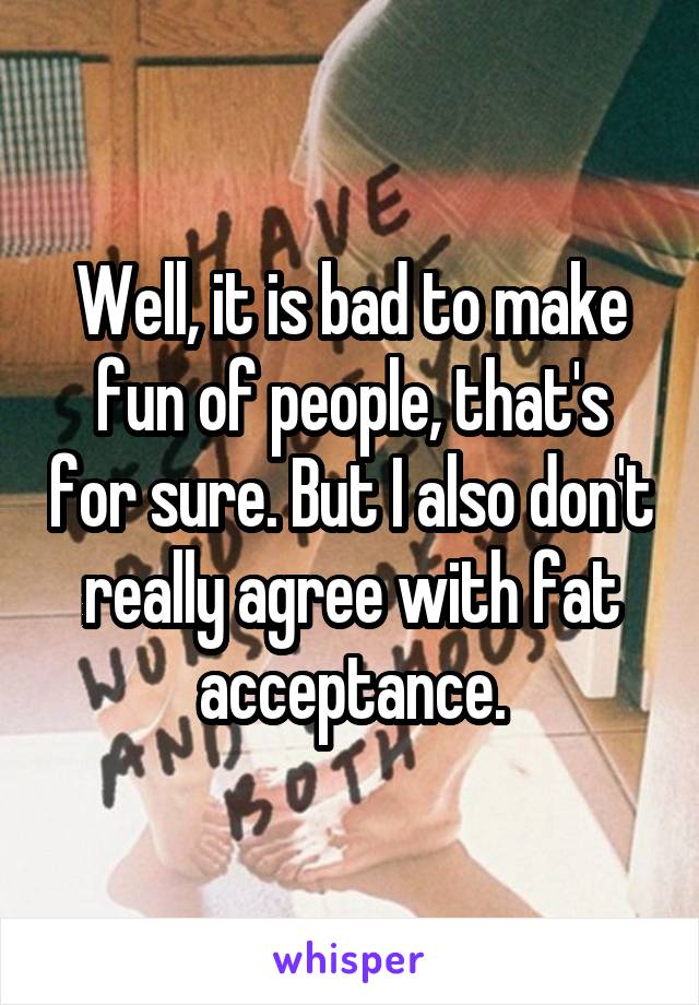 Well, it is bad to make fun of people, that's for sure. But I also don't really agree with fat acceptance.
