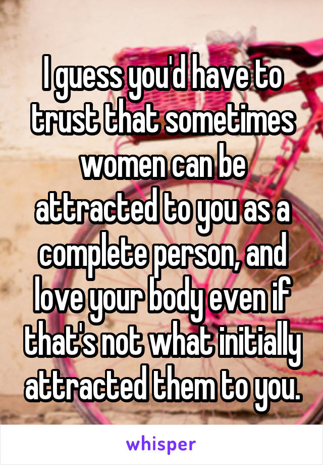 I guess you'd have to trust that sometimes women can be attracted to you as a complete person, and love your body even if that's not what initially attracted them to you.
