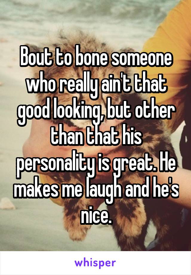 Bout to bone someone who really ain't that good looking, but other than that his personality is great. He makes me laugh and he's nice.