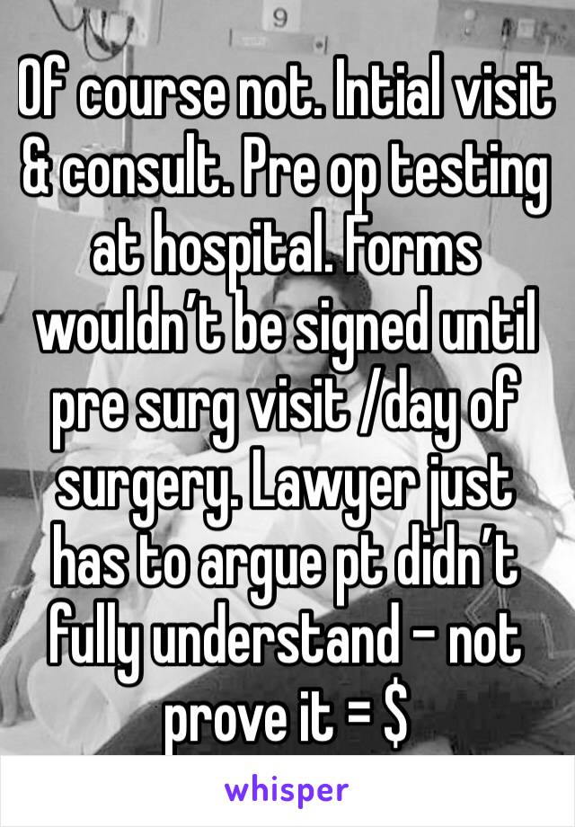 Of course not. Intial visit & consult. Pre op testing at hospital. Forms wouldn’t be signed until pre surg visit /day of surgery. Lawyer just has to argue pt didn’t fully understand - not prove it = $