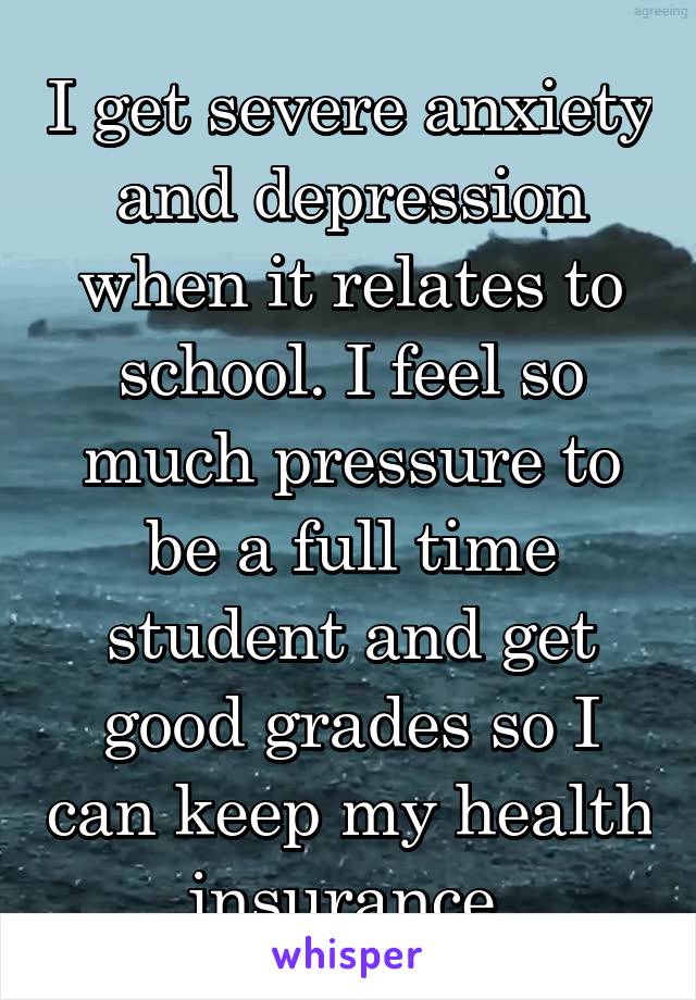I get severe anxiety and depression when it relates to school. I feel so much pressure to be a full time student and get good grades so I can keep my health insurance.